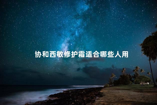 协和西敏修护霜适合哪些人用