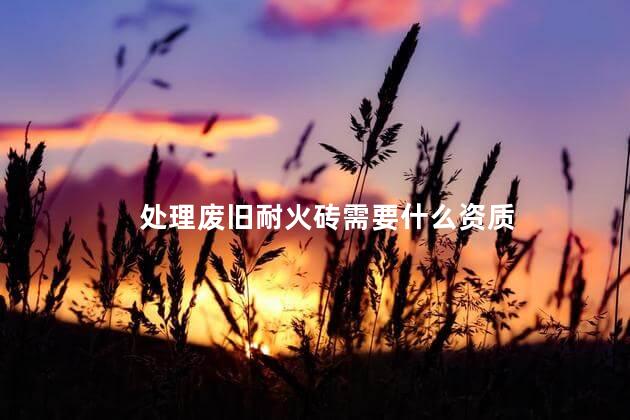 处理废旧耐火砖需要什么资质